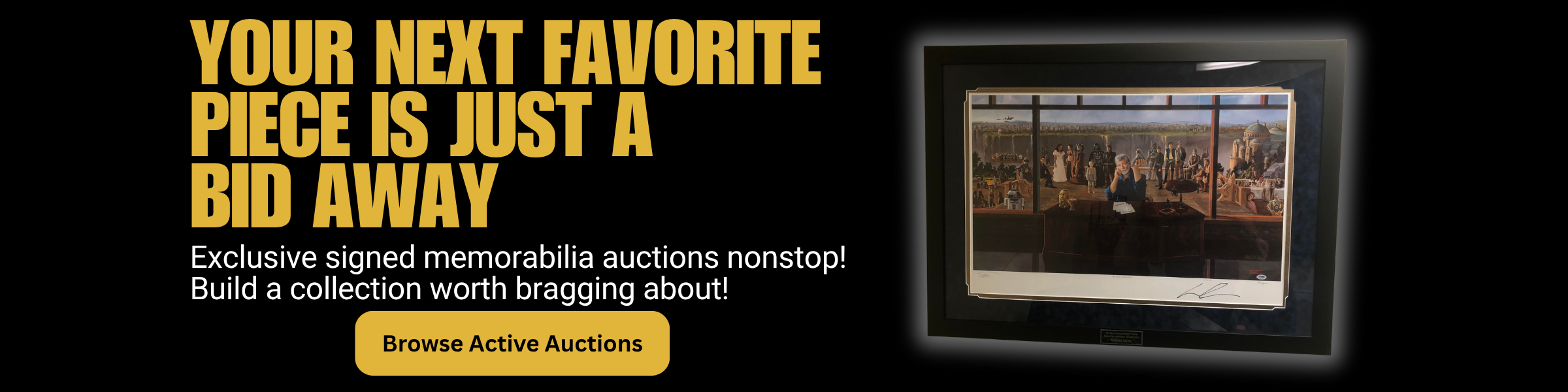 Your Next Favorite Piece is just a bid away. Exclusive signed memorabilia auctions nonstop! Build a collection worth bragging about. Click to browse active auctions.